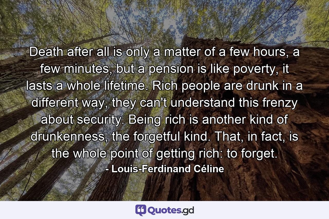 Death after all is only a matter of a few hours, a few minutes, but a pension is like poverty, it lasts a whole lifetime. Rich people are drunk in a different way, they can't understand this frenzy about security. Being rich is another kind of drunkenness, the forgetful kind. That, in fact, is the whole point of getting rich: to forget. - Quote by Louis-Ferdinand Céline