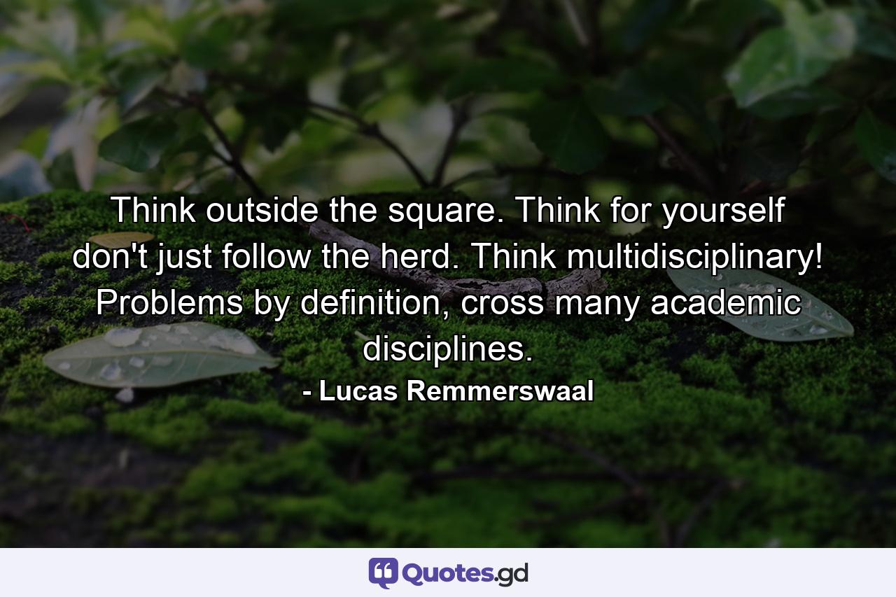 Think outside the square. Think for yourself don't just follow the herd. Think multidisciplinary! Problems by definition, cross many academic disciplines. - Quote by Lucas Remmerswaal