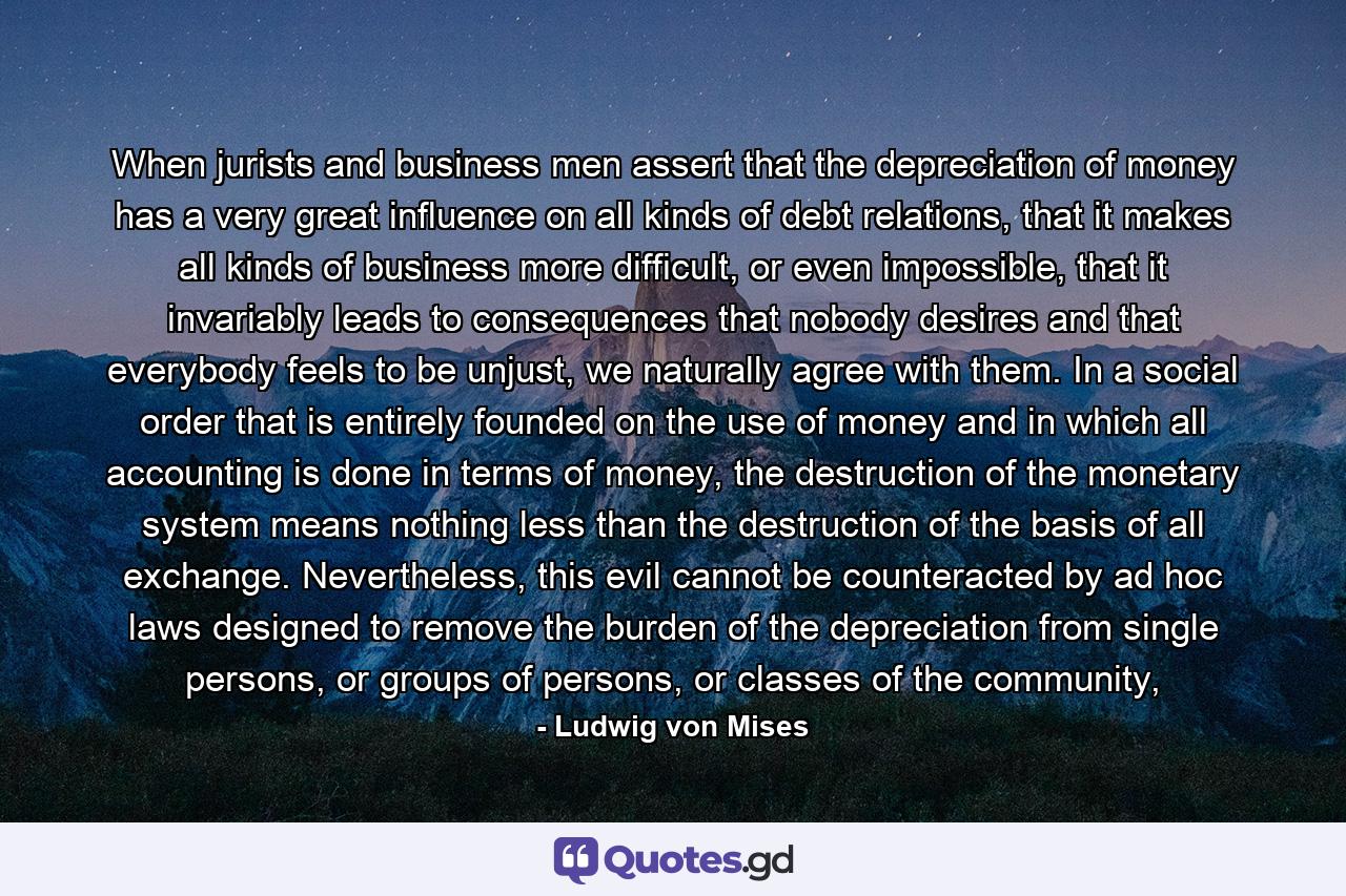 When jurists and business men assert that the depreciation of money has a very great influence on all kinds of debt relations, that it makes all kinds of business more difficult, or even impossible, that it invariably leads to consequences that nobody desires and that everybody feels to be unjust, we naturally agree with them. In a social order that is entirely founded on the use of money and in which all accounting is done in terms of money, the destruction of the monetary system means nothing less than the destruction of the basis of all exchange. Nevertheless, this evil cannot be counteracted by ad hoc laws designed to remove the burden of the depreciation from single persons, or groups of persons, or classes of the community, - Quote by Ludwig von Mises