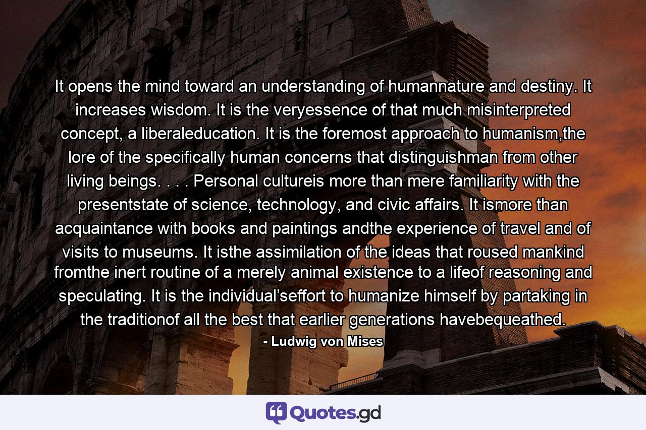 It opens the mind toward an understanding of humannature and destiny. It increases wisdom. It is the veryessence of that much misinterpreted concept, a liberaleducation. It is the foremost approach to humanism,the lore of the specifically human concerns that distinguishman from other living beings. . . . Personal cultureis more than mere familiarity with the presentstate of science, technology, and civic affairs. It ismore than acquaintance with books and paintings andthe experience of travel and of visits to museums. It isthe assimilation of the ideas that roused mankind fromthe inert routine of a merely animal existence to a lifeof reasoning and speculating. It is the individual’seffort to humanize himself by partaking in the traditionof all the best that earlier generations havebequeathed. - Quote by Ludwig von Mises