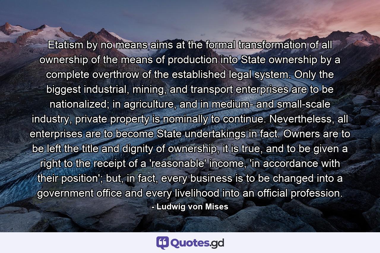 Etatism by no means aims at the formal transformation of all ownership of the means of production into State ownership by a complete overthrow of the established legal system. Only the biggest industrial, mining, and transport enterprises are to be nationalized; in agriculture, and in medium- and small-scale industry, private property is nominally to continue. Nevertheless, all enterprises are to become State undertakings in fact. Owners are to be left the title and dignity of ownership, it is true, and to be given a right to the receipt of a 'reasonable' income, 'in accordance with their position'; but, in fact, every business is to be changed into a government office and every livelihood into an official profession. - Quote by Ludwig von Mises