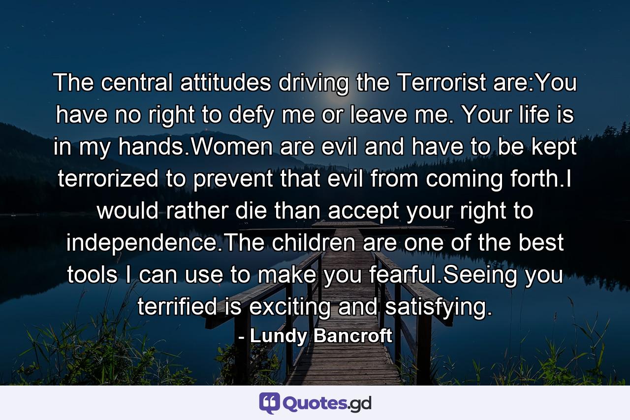 The central attitudes driving the Terrorist are:You have no right to defy me or leave me. Your life is in my hands.Women are evil and have to be kept terrorized to prevent that evil from coming forth.I would rather die than accept your right to independence.The children are one of the best tools I can use to make you fearful.Seeing you terrified is exciting and satisfying. - Quote by Lundy Bancroft