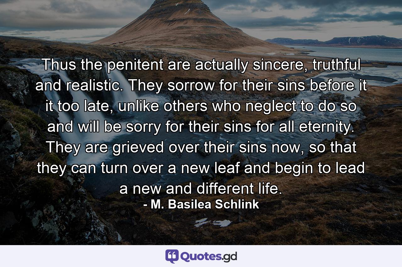 Thus the penitent are actually sincere, truthful and realistic. They sorrow for their sins before it it too late, unlike others who neglect to do so and will be sorry for their sins for all eternity. They are grieved over their sins now, so that they can turn over a new leaf and begin to lead a new and different life. - Quote by M. Basilea Schlink