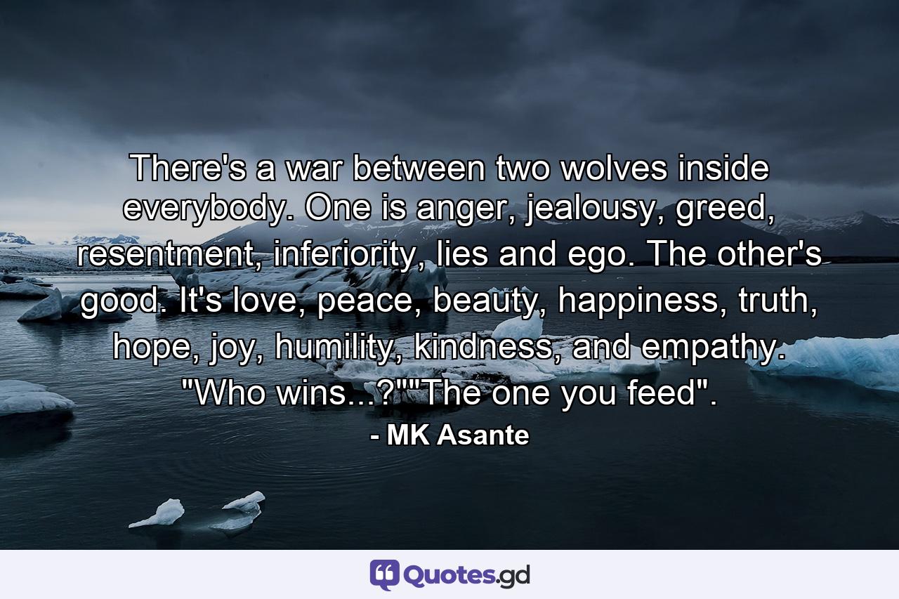 There's a war between two wolves inside everybody. One is anger, jealousy, greed, resentment, inferiority, lies and ego. The other's good. It's love, peace, beauty, happiness, truth, hope, joy, humility, kindness, and empathy. 