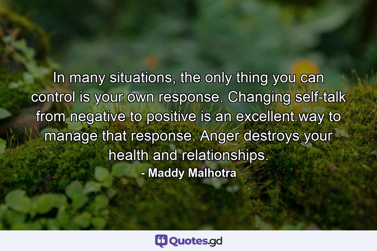 In many situations, the only thing you can control is your own response. Changing self-talk from negative to positive is an excellent way to manage that response. Anger destroys your health and relationships. - Quote by Maddy Malhotra