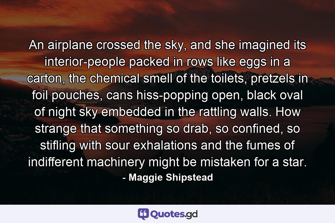 An airplane crossed the sky, and she imagined its interior-people packed in rows like eggs in a carton, the chemical smell of the toilets, pretzels in foil pouches, cans hiss-popping open, black oval of night sky embedded in the rattling walls. How strange that something so drab, so confined, so stifling with sour exhalations and the fumes of indifferent machinery might be mistaken for a star. - Quote by Maggie Shipstead