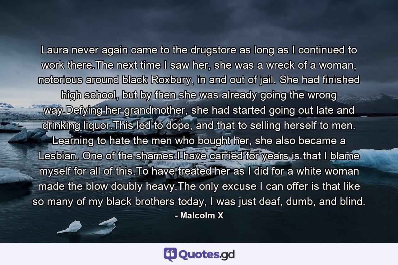 Laura never again came to the drugstore as long as I continued to work there.The next time I saw her, she was a wreck of a woman, notorious around black Roxbury, in and out of jail. She had finished high school, but by then she was already going the wrong way.Defying her grandmother, she had started going out late and drinking liquor.This led to dope, and that to selling herself to men. Learning to hate the men who bought her, she also became a Lesbian. One of the shames I have carried for years is that I blame myself for all of this.To have treated her as I did for a white woman made the blow doubly heavy.The only excuse I can offer is that like so many of my black brothers today, I was just deaf, dumb, and blind. - Quote by Malcolm X