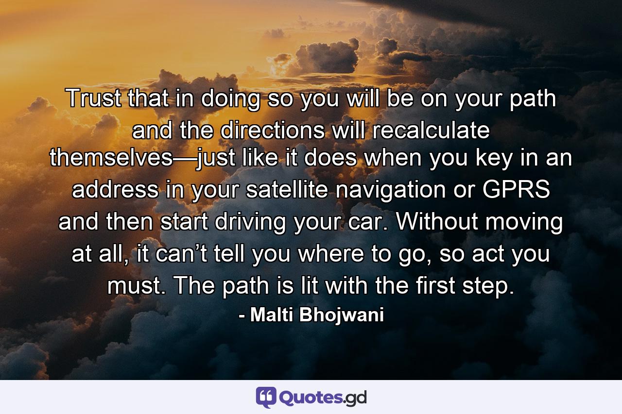 Trust that in doing so you will be on your path and the directions will recalculate themselves—just like it does when you key in an address in your satellite navigation or GPRS and then start driving your car. Without moving at all, it can’t tell you where to go, so act you must. The path is lit with the first step. - Quote by Malti Bhojwani