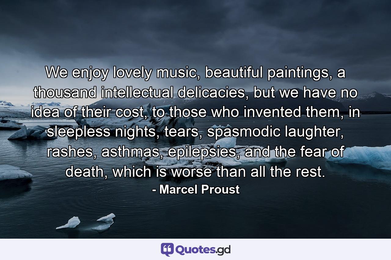 We enjoy lovely music, beautiful paintings, a thousand intellectual delicacies, but we have no idea of their cost, to those who invented them, in sleepless nights, tears, spasmodic laughter, rashes, asthmas, epilepsies, and the fear of death, which is worse than all the rest. - Quote by Marcel Proust