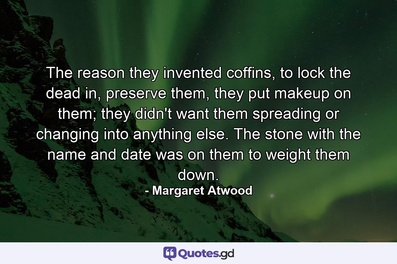 The reason they invented coffins, to lock the dead in, preserve them, they put makeup on them; they didn't want them spreading or changing into anything else. The stone with the name and date was on them to weight them down. - Quote by Margaret Atwood