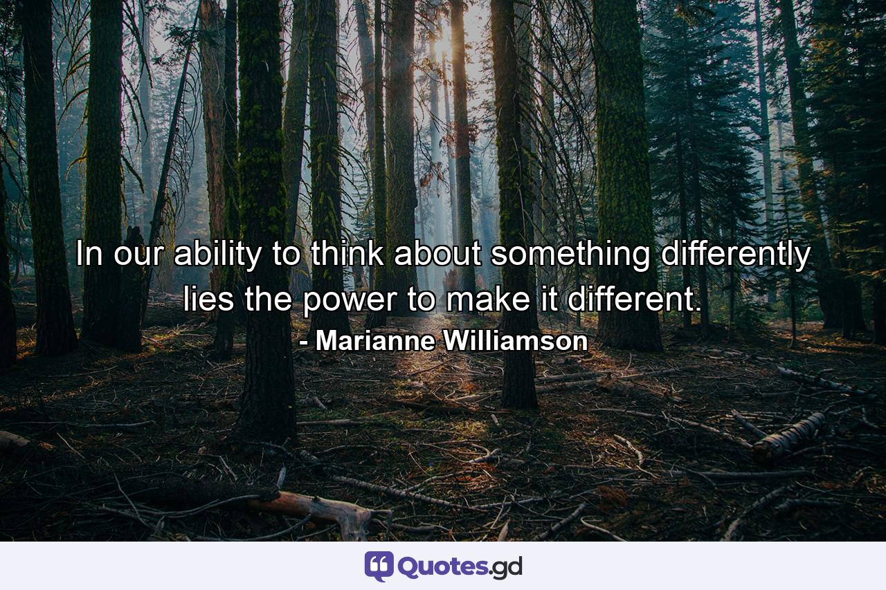 In our ability to think about something differently lies the power to make it different. - Quote by Marianne Williamson