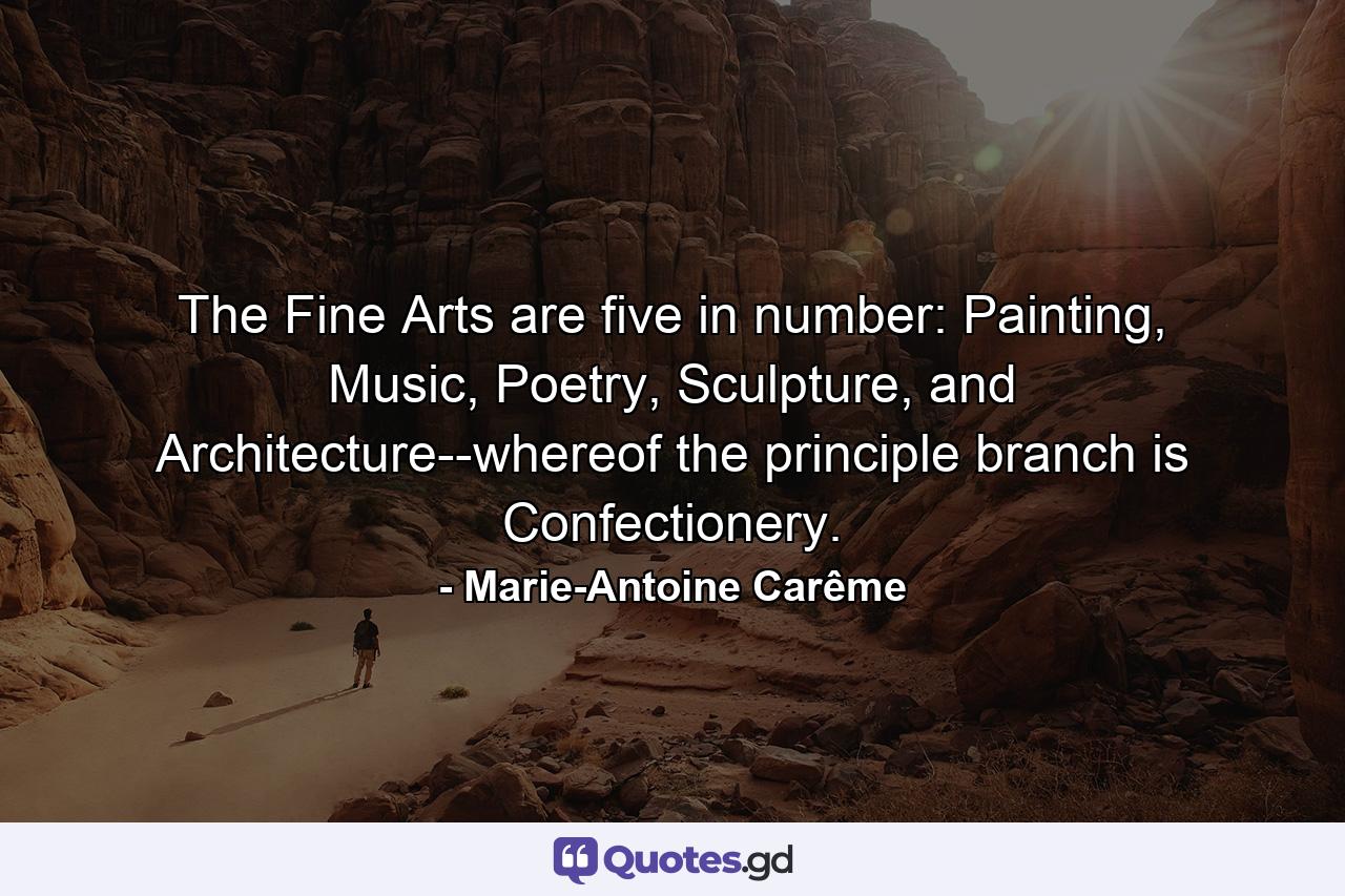 The Fine Arts are five in number: Painting, Music, Poetry, Sculpture, and Architecture--whereof the principle branch is Confectionery. - Quote by Marie-Antoine Carême