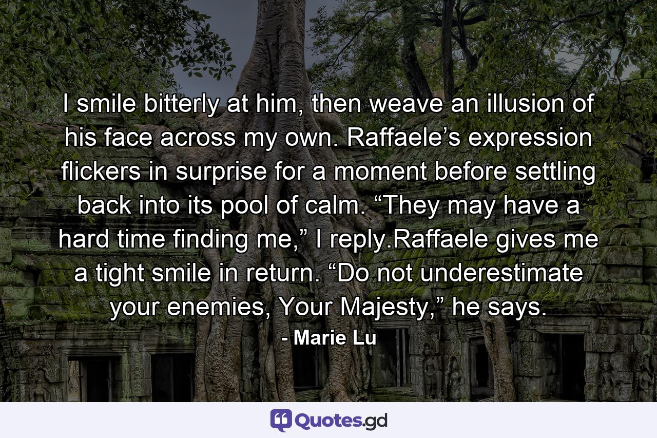 I smile bitterly at him, then weave an illusion of his face across my own. Raffaele’s expression flickers in surprise for a moment before settling back into its pool of calm. “They may have a hard time finding me,” I reply.Raffaele gives me a tight smile in return. “Do not underestimate your enemies, Your Majesty,” he says. - Quote by Marie Lu