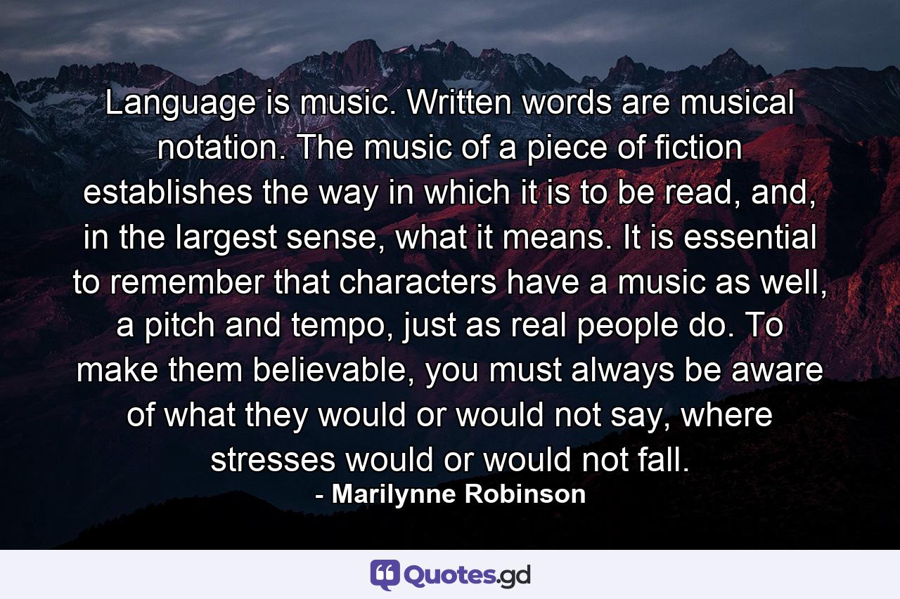 Language is music. Written words are musical notation. The music of a piece of fiction establishes the way in which it is to be read, and, in the largest sense, what it means. It is essential to remember that characters have a music as well, a pitch and tempo, just as real people do. To make them believable, you must always be aware of what they would or would not say, where stresses would or would not fall. - Quote by Marilynne Robinson