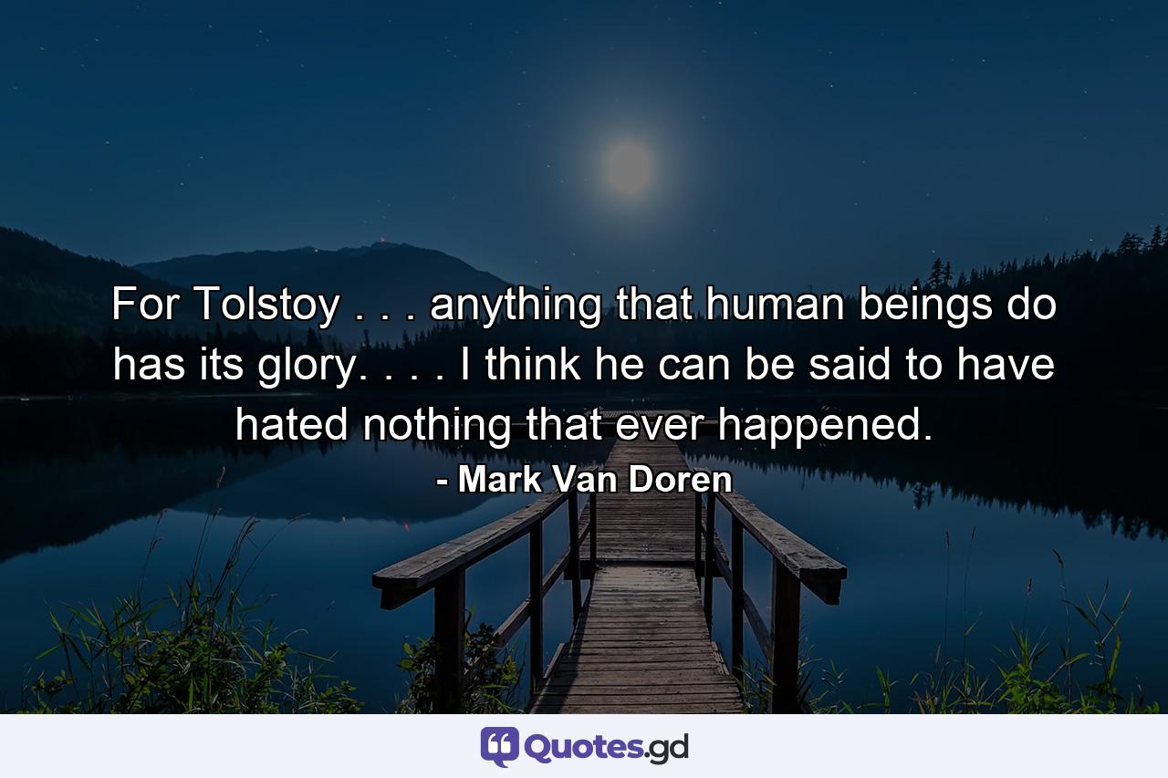 For Tolstoy . . . anything that human beings do has its glory. . . . I think he can be said to have hated nothing that ever happened. - Quote by Mark Van Doren