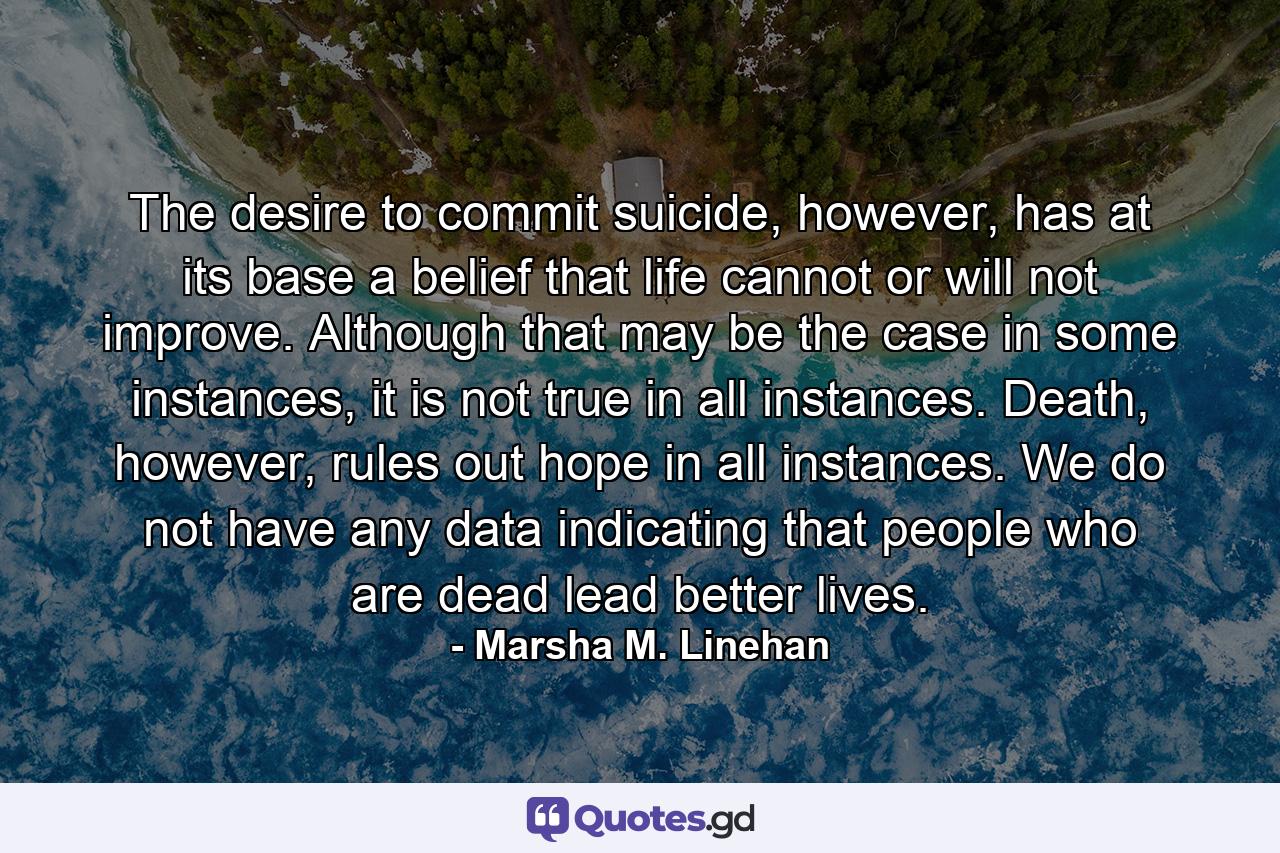 The desire to commit suicide, however, has at its base a belief that life cannot or will not improve. Although that may be the case in some instances, it is not true in all instances. Death, however, rules out hope in all instances. We do not have any data indicating that people who are dead lead better lives. - Quote by Marsha M. Linehan