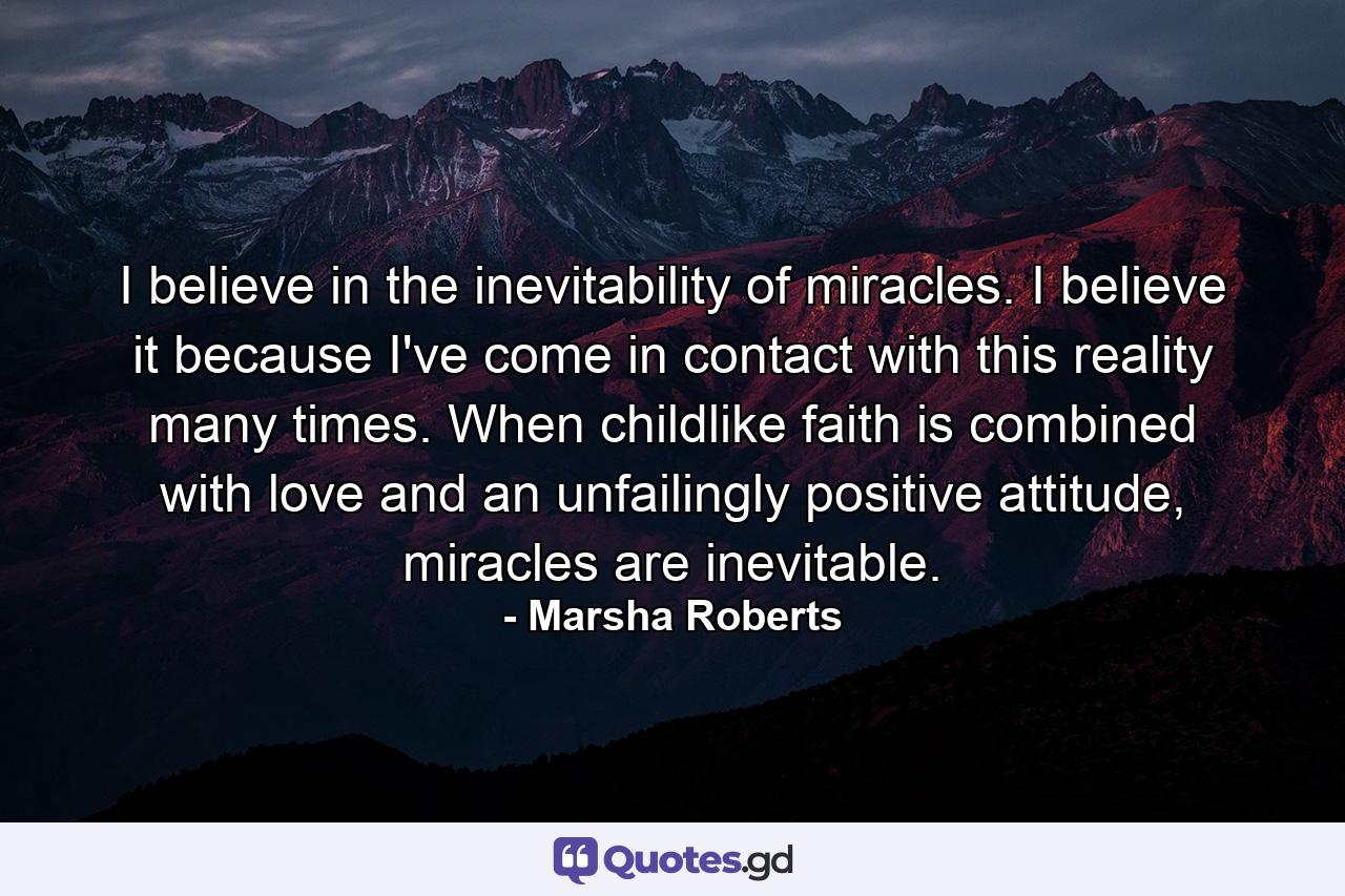 I believe in the inevitability of miracles. I believe it because I've come in contact with this reality many times. When childlike faith is combined with love and an unfailingly positive attitude, miracles are inevitable. - Quote by Marsha Roberts