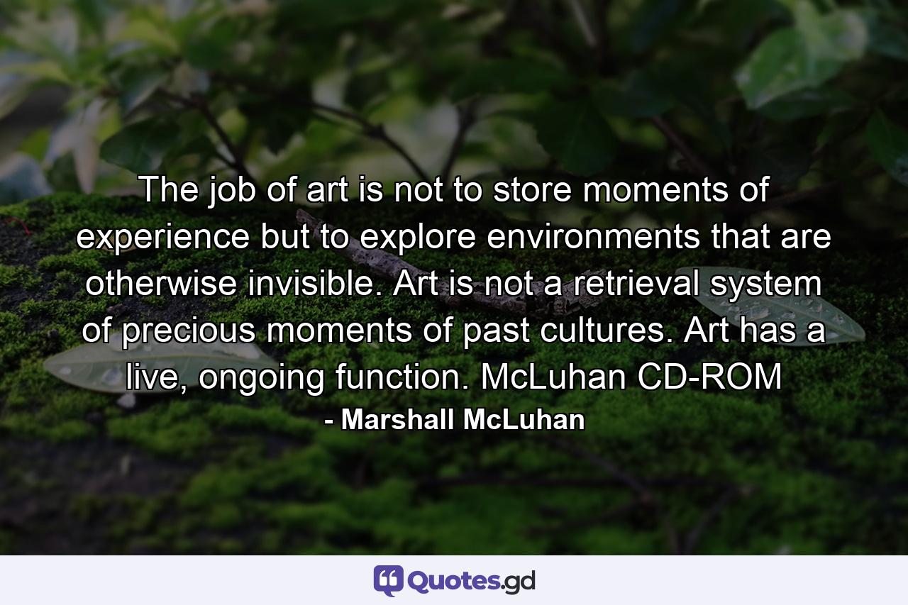 The job of art is not to store moments of experience but to explore environments that are otherwise invisible. Art is not a retrieval system of precious moments of past cultures. Art has a live, ongoing function. McLuhan CD-ROM - Quote by Marshall McLuhan