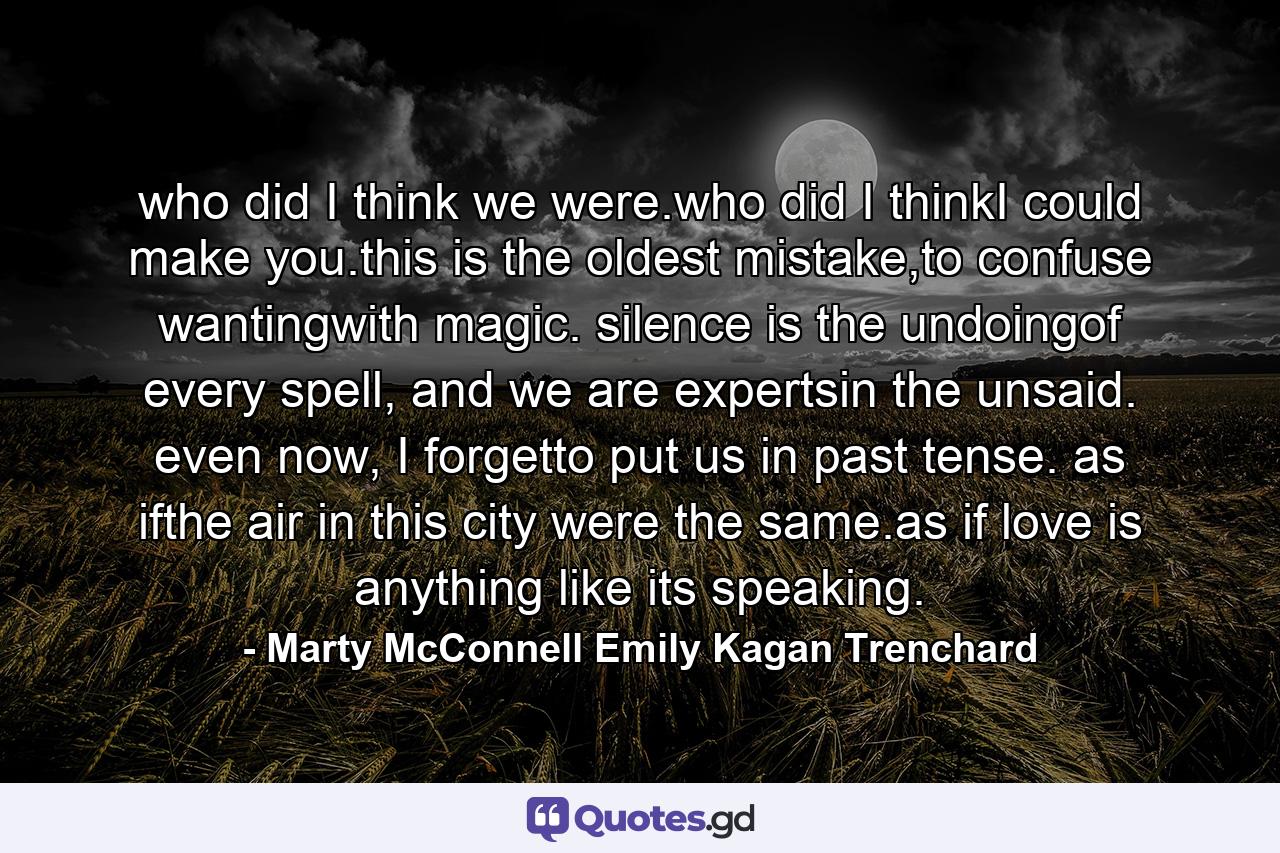 who did I think we were.who did I thinkI could make you.this is the oldest mistake,to confuse wantingwith magic. silence is the undoingof every spell, and we are expertsin the unsaid. even now, I forgetto put us in past tense. as ifthe air in this city were the same.as if love is anything like its speaking. - Quote by Marty McConnell Emily Kagan Trenchard