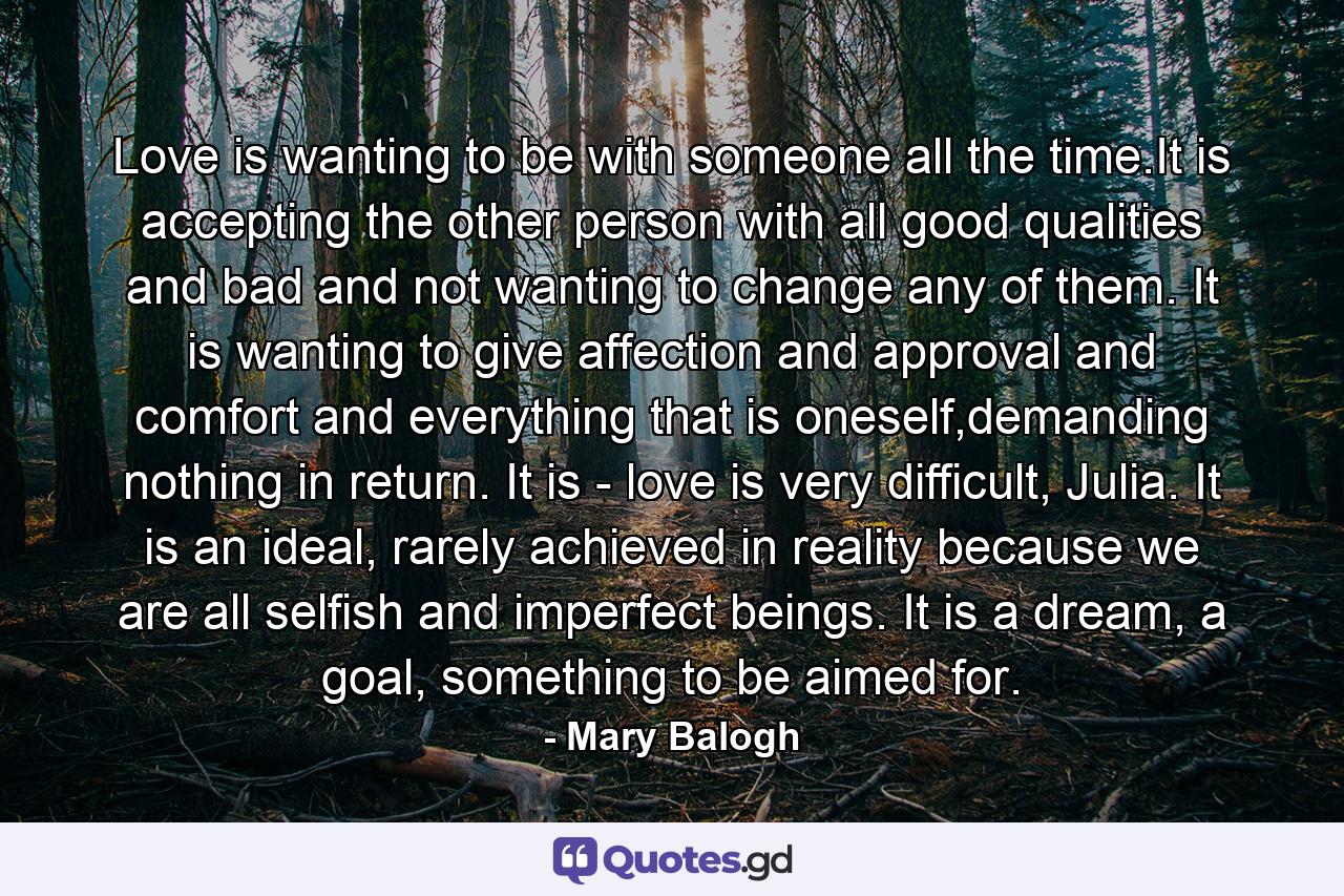 Love is wanting to be with someone all the time.It is accepting the other person with all good qualities and bad and not wanting to change any of them. It is wanting to give affection and approval and comfort and everything that is oneself,demanding nothing in return. It is - love is very difficult, Julia. It is an ideal, rarely achieved in reality because we are all selfish and imperfect beings. It is a dream, a goal, something to be aimed for. - Quote by Mary Balogh