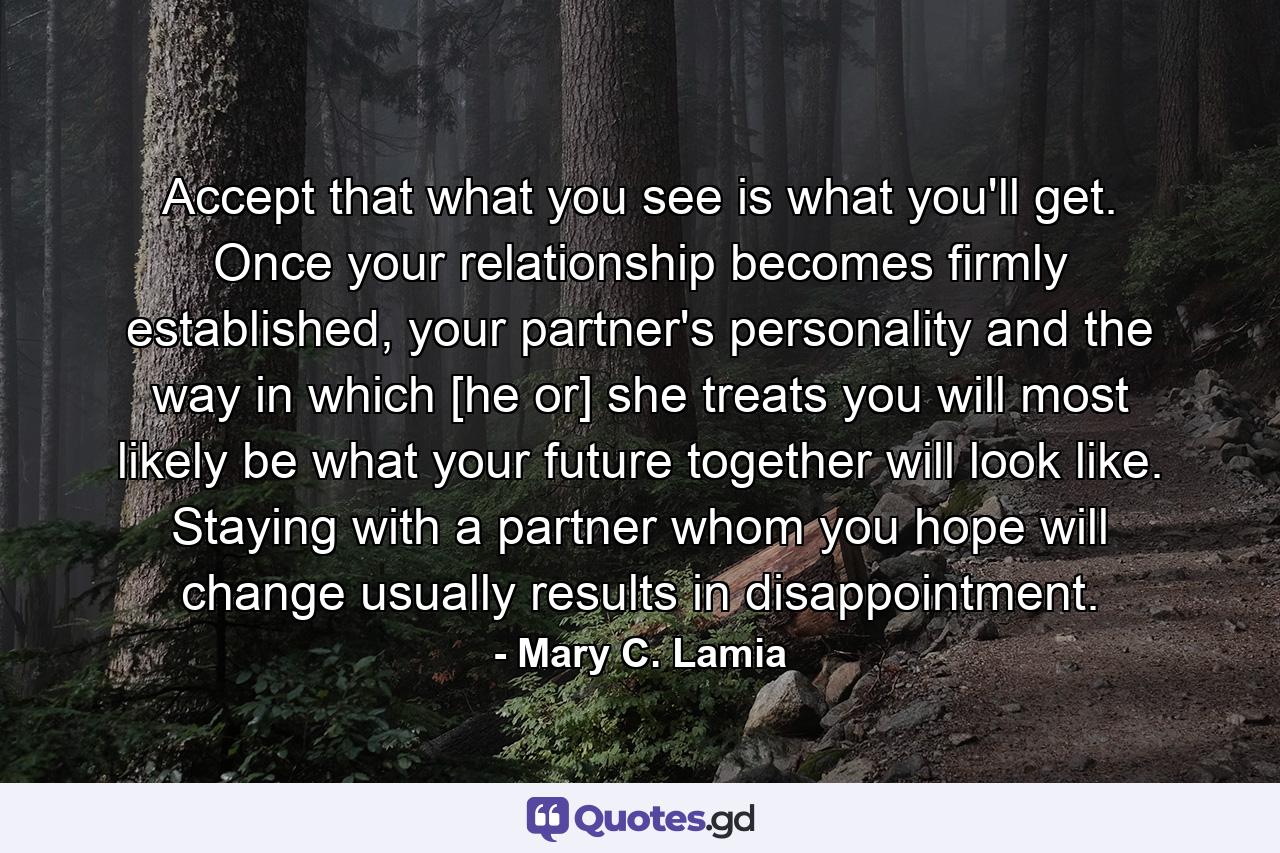 Accept that what you see is what you'll get. Once your relationship becomes firmly established, your partner's personality and the way in which [he or] she treats you will most likely be what your future together will look like. Staying with a partner whom you hope will change usually results in disappointment. - Quote by Mary C. Lamia