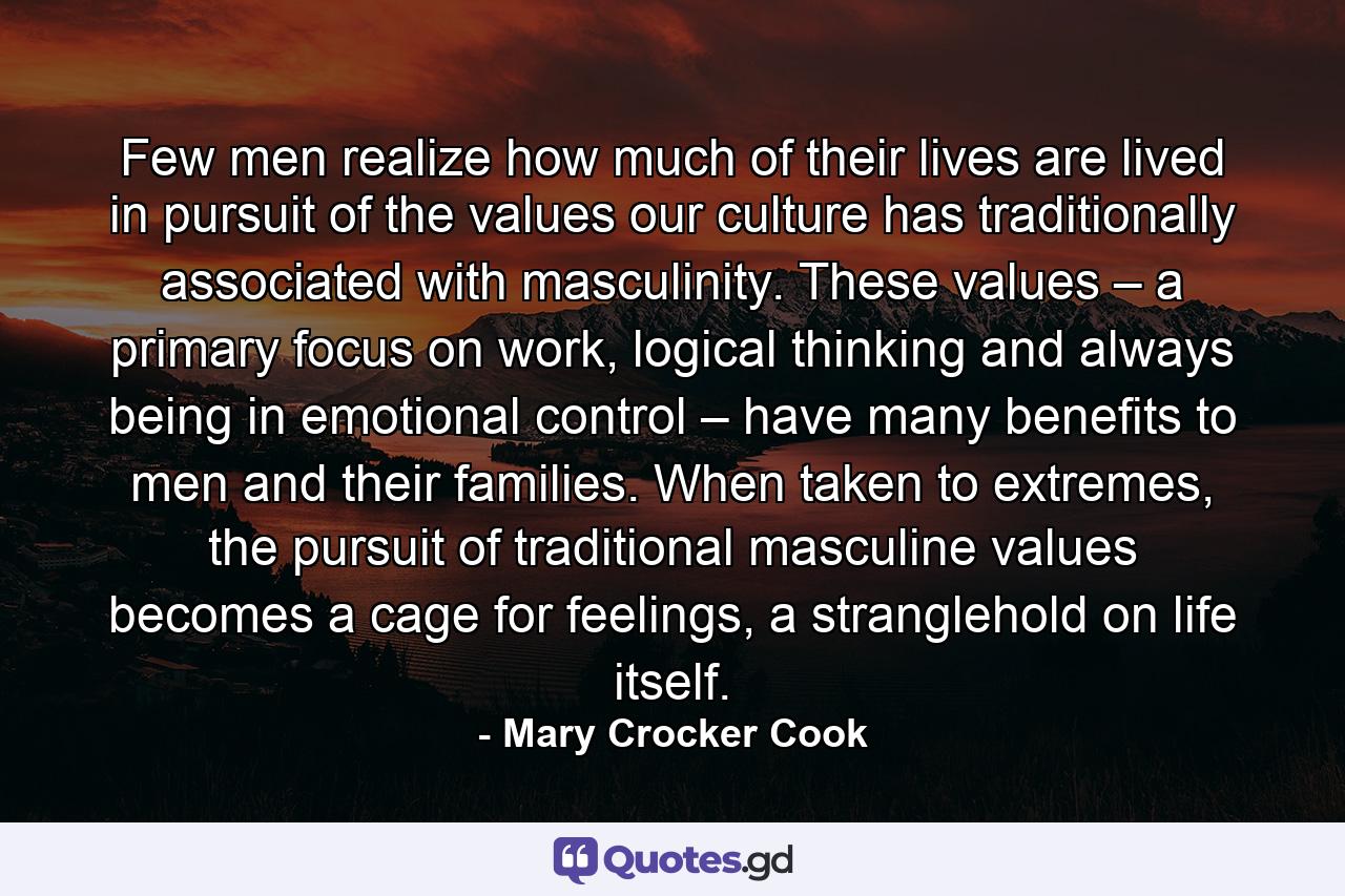 Few men realize how much of their lives are lived in pursuit of the values our culture has traditionally associated with masculinity. These values – a primary focus on work, logical thinking and always being in emotional control – have many benefits to men and their families. When taken to extremes, the pursuit of traditional masculine values becomes a cage for feelings, a stranglehold on life itself. - Quote by Mary Crocker Cook