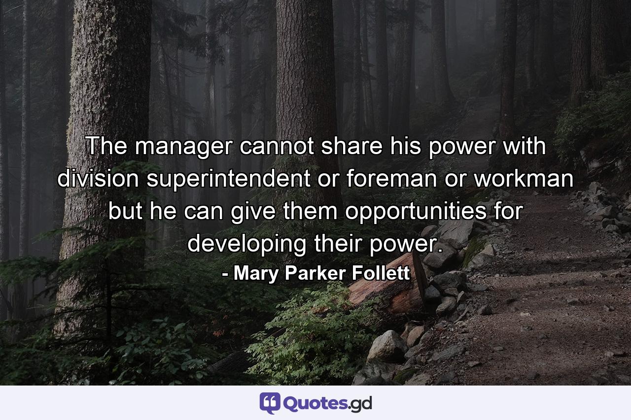 The manager cannot share his power with division superintendent or foreman or workman  but he can give them opportunities for developing their power. - Quote by Mary Parker Follett