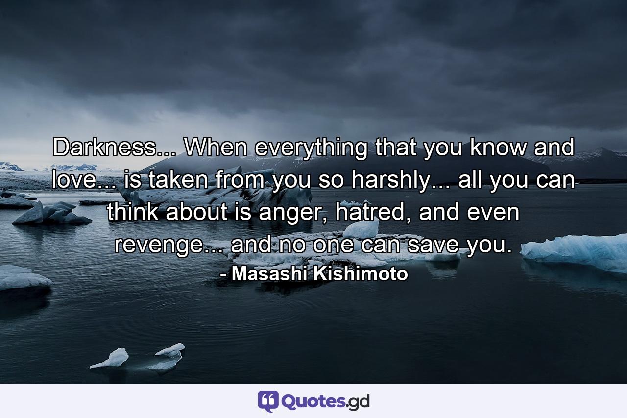 Darkness... When everything that you know and love... is taken from you so harshly... all you can think about is anger, hatred, and even revenge... and no one can save you. - Quote by Masashi Kishimoto