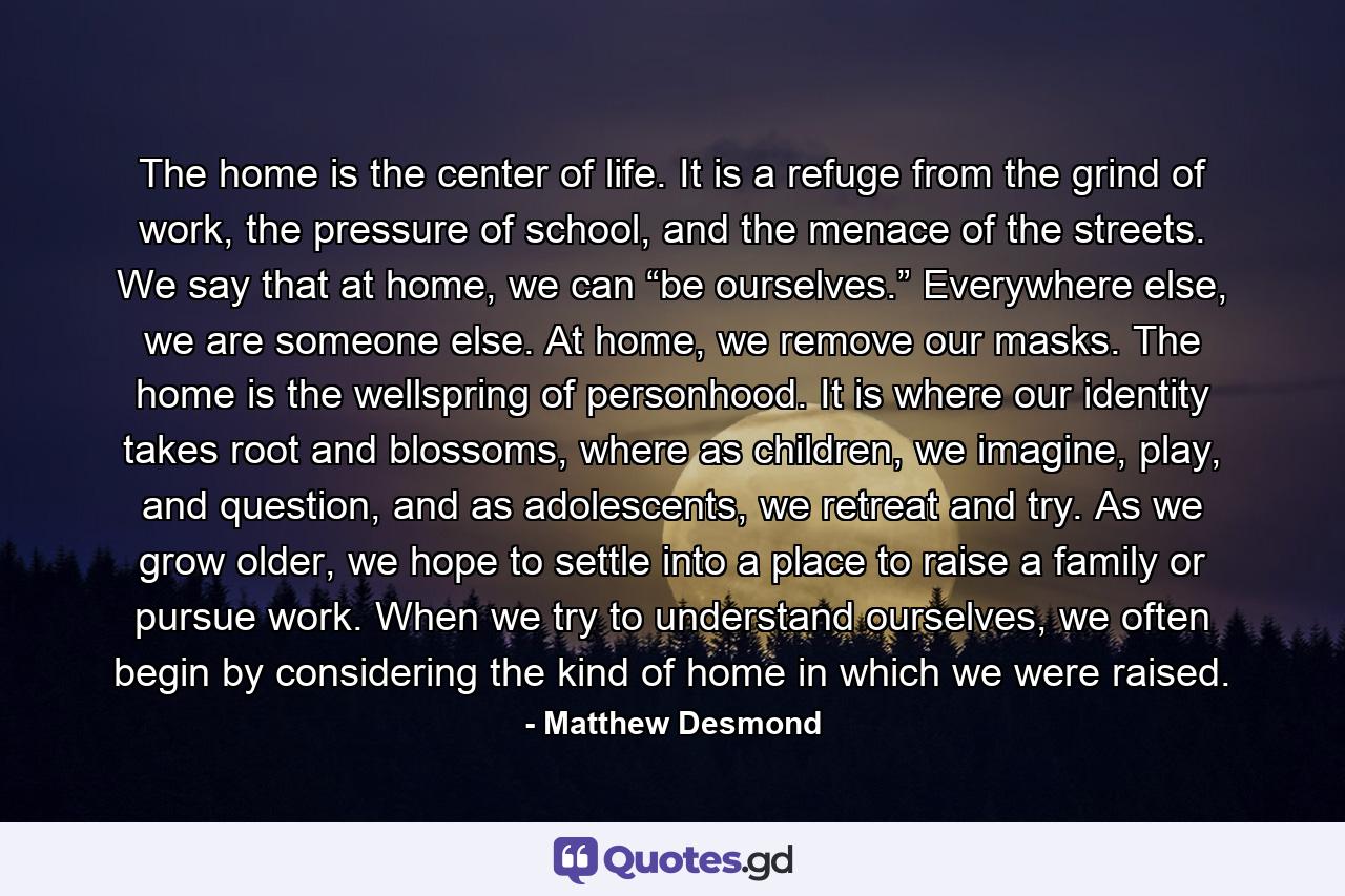 The home is the center of life. It is a refuge from the grind of work, the pressure of school, and the menace of the streets. We say that at home, we can “be ourselves.” Everywhere else, we are someone else. At home, we remove our masks. The home is the wellspring of personhood. It is where our identity takes root and blossoms, where as children, we imagine, play, and question, and as adolescents, we retreat and try. As we grow older, we hope to settle into a place to raise a family or pursue work. When we try to understand ourselves, we often begin by considering the kind of home in which we were raised. - Quote by Matthew Desmond