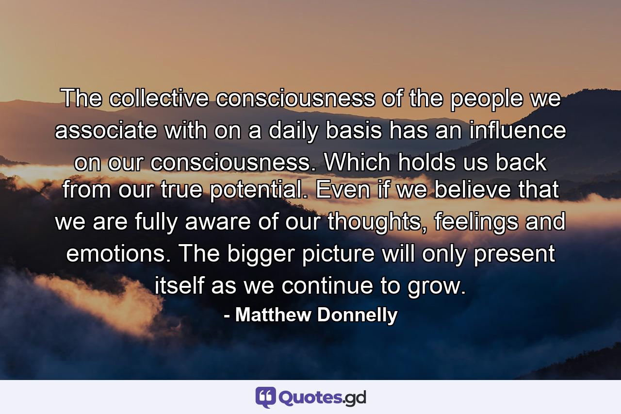 The collective consciousness of the people we associate with on a daily basis has an influence on our consciousness. Which holds us back from our true potential. Even if we believe that we are fully aware of our thoughts, feelings and emotions. The bigger picture will only present itself as we continue to grow. - Quote by Matthew Donnelly