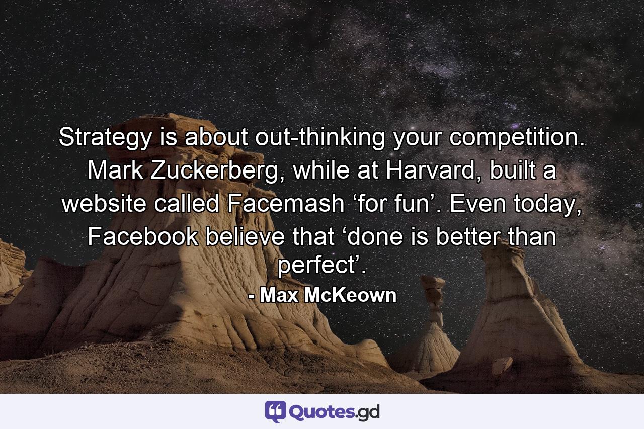 Strategy is about out-thinking your competition. Mark Zuckerberg, while at Harvard, built a website called Facemash ‘for fun’. Even today, Facebook believe that ‘done is better than perfect’. - Quote by Max McKeown