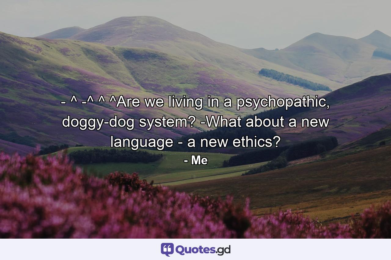 - ^ -^ ^ ^Are we living in a psychopathic, doggy-dog system? -What about a new language - a new ethics? - Quote by Me