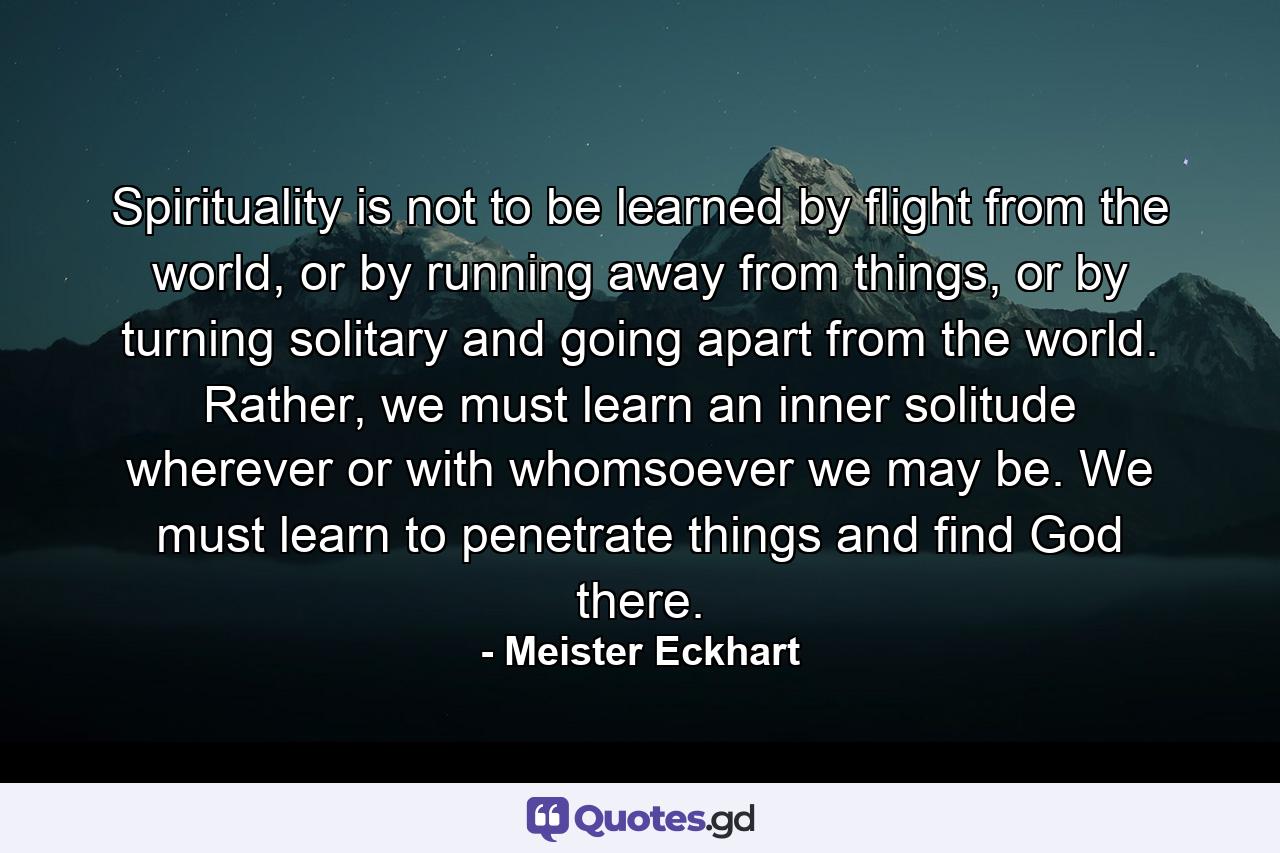 Spirituality is not to be learned by flight from the world, or by running away from things, or by turning solitary and going apart from the world. Rather, we must learn an inner solitude wherever or with whomsoever we may be. We must learn to penetrate things and find God there. - Quote by Meister Eckhart