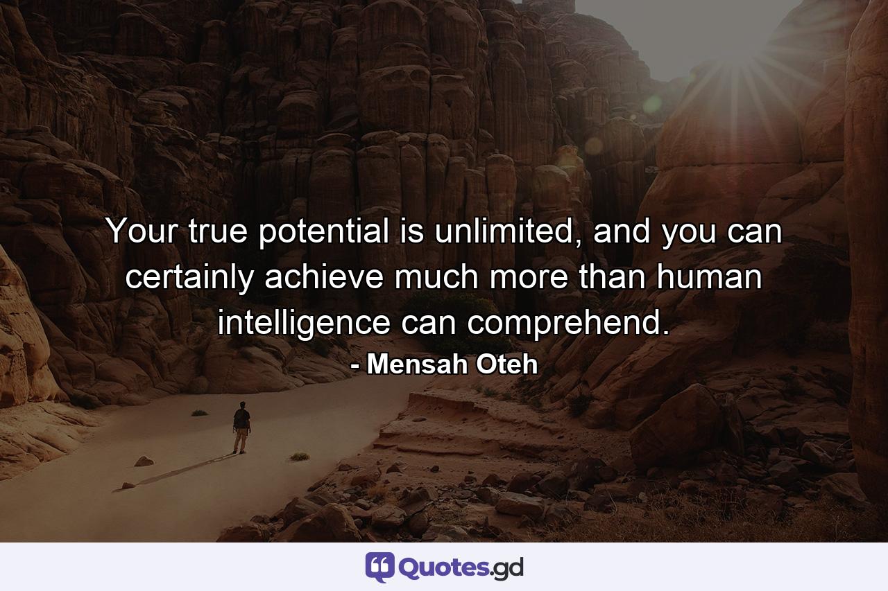 Your true potential is unlimited, and you can certainly achieve much more than human intelligence can comprehend. - Quote by Mensah Oteh