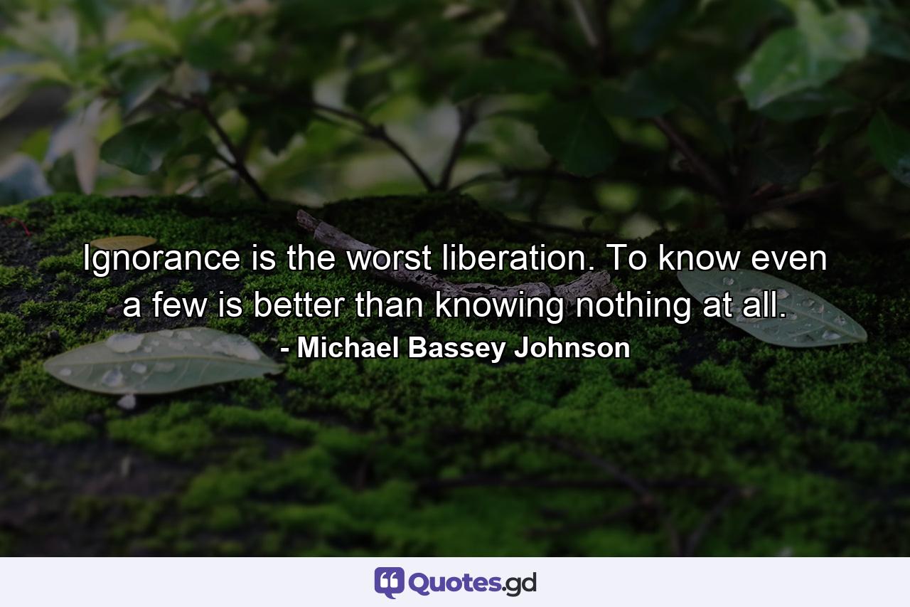 Ignorance is the worst liberation. To know even a few is better than knowing nothing at all. - Quote by Michael Bassey Johnson