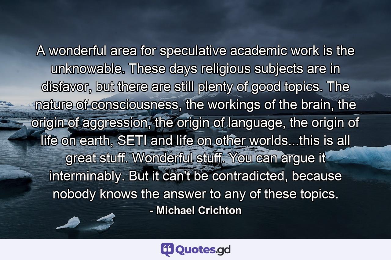 A wonderful area for speculative academic work is the unknowable. These days religious subjects are in disfavor, but there are still plenty of good topics. The nature of consciousness, the workings of the brain, the origin of aggression, the origin of language, the origin of life on earth, SETI and life on other worlds...this is all great stuff. Wonderful stuff. You can argue it interminably. But it can't be contradicted, because nobody knows the answer to any of these topics. - Quote by Michael Crichton