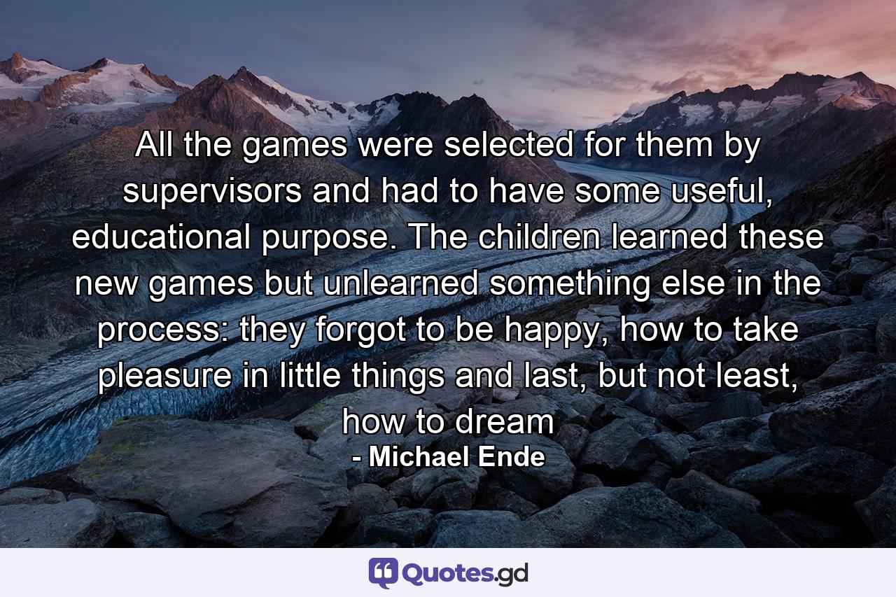 All the games were selected for them by supervisors and had to have some useful, educational purpose. The children learned these new games but unlearned something else in the process: they forgot to be happy, how to take pleasure in little things and last, but not least, how to dream - Quote by Michael Ende