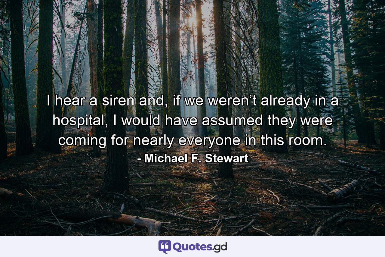 I hear a siren and, if we weren’t already in a hospital, I would have assumed they were coming for nearly everyone in this room. - Quote by Michael F. Stewart