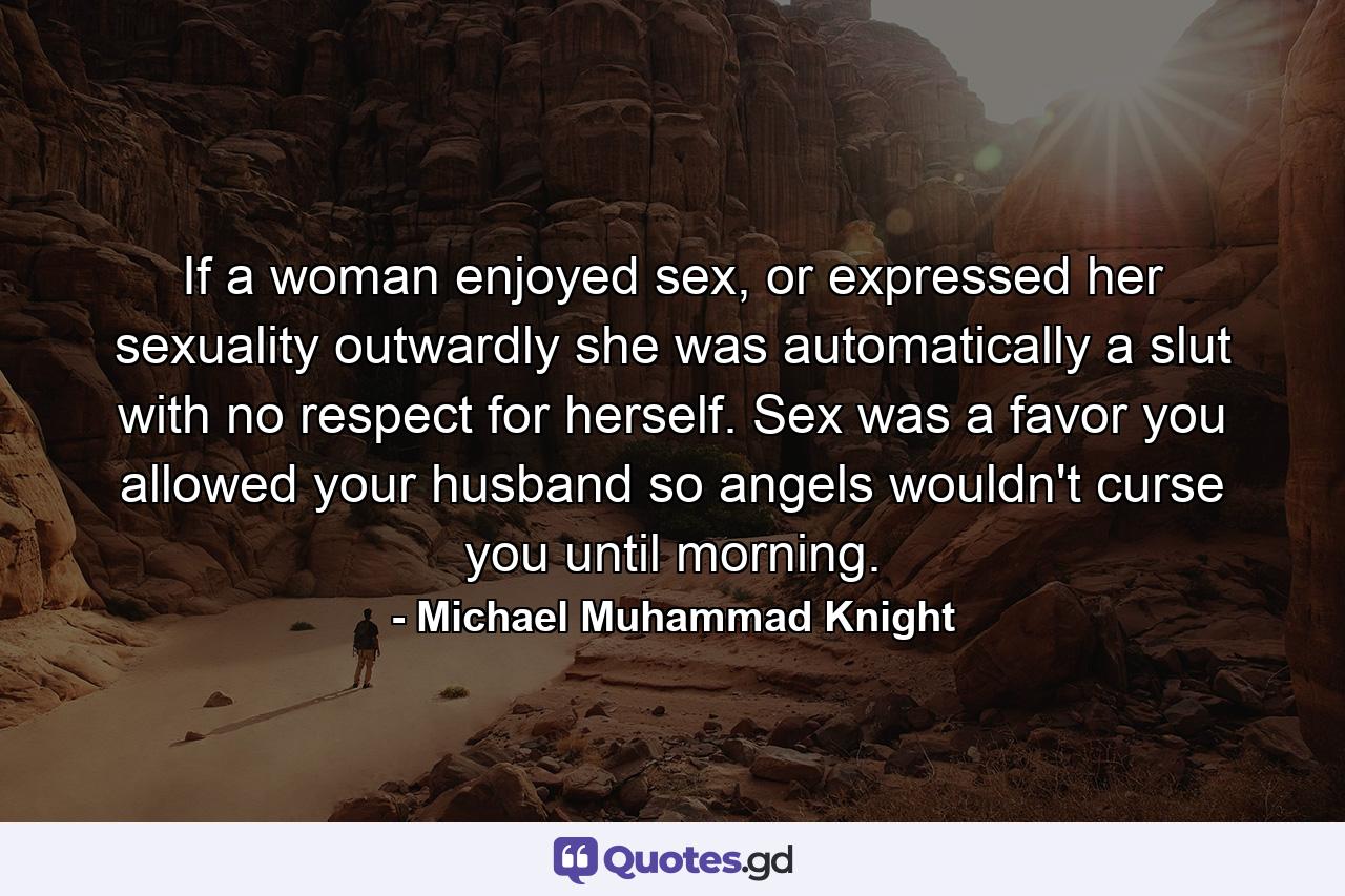 If a woman enjoyed sex, or expressed her sexuality outwardly she was automatically a slut with no respect for herself. Sex was a favor you allowed your husband so angels wouldn't curse you until morning. - Quote by Michael Muhammad Knight