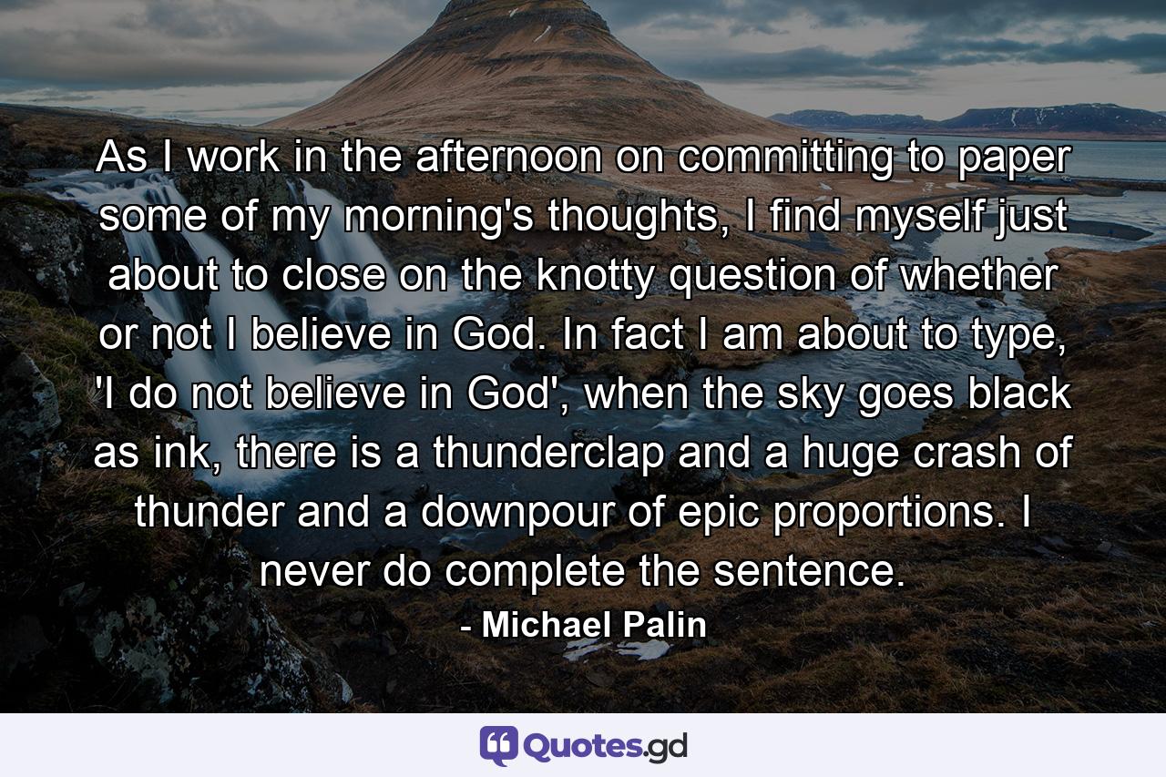 As I work in the afternoon on committing to paper some of my morning's thoughts, I find myself just about to close on the knotty question of whether or not I believe in God. In fact I am about to type, 'I do not believe in God', when the sky goes black as ink, there is a thunderclap and a huge crash of thunder and a downpour of epic proportions. I never do complete the sentence. - Quote by Michael Palin