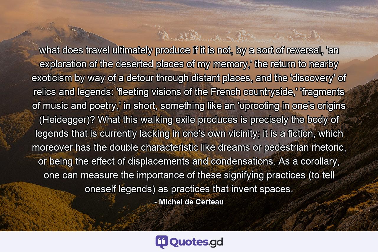 what does travel ultimately produce if it is not, by a sort of reversal, 'an exploration of the deserted places of my memory,' the return to nearby exoticism by way of a detour through distant places, and the 'discovery' of relics and legends: 'fleeting visions of the French countryside,' 'fragments of music and poetry,' in short, something like an 'uprooting in one's origins (Heidegger)? What this walking exile produces is precisely the body of legends that is currently lacking in one's own vicinity; it is a fiction, which moreover has the double characteristic like dreams or pedestrian rhetoric, or being the effect of displacements and condensations. As a corollary, one can measure the importance of these signifying practices (to tell oneself legends) as practices that invent spaces. - Quote by Michel de Certeau