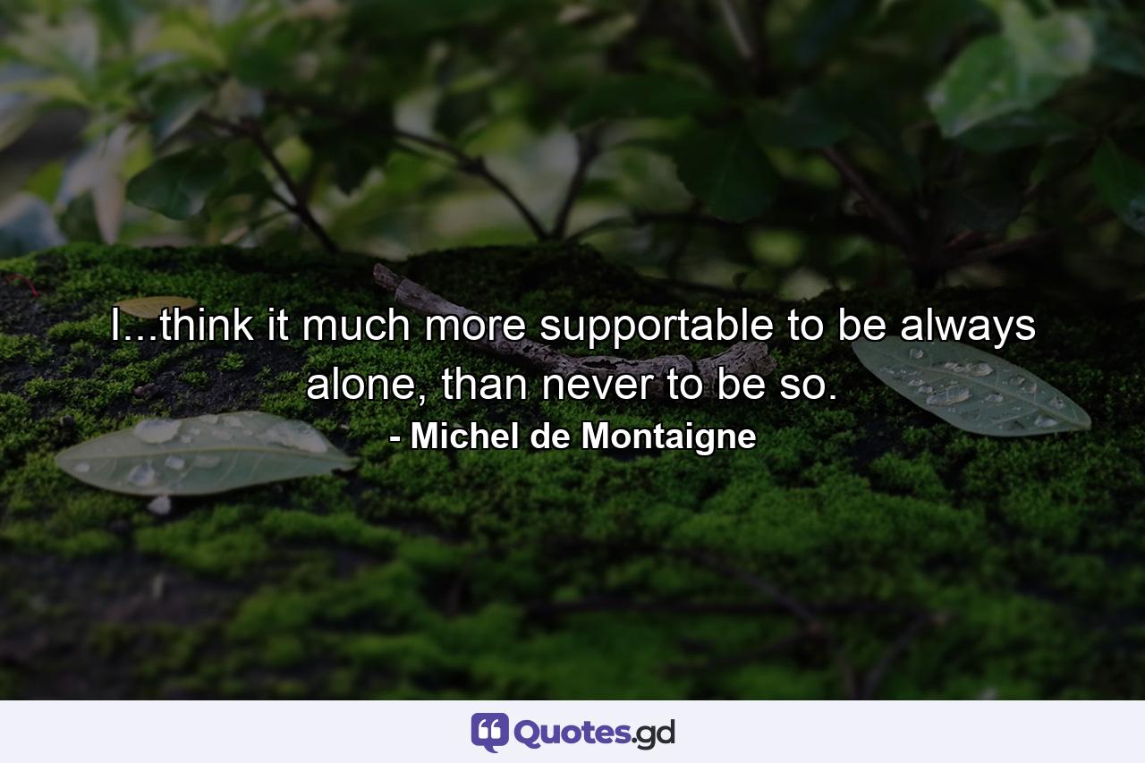 I...think it much more supportable to be always alone, than never to be so. - Quote by Michel de Montaigne