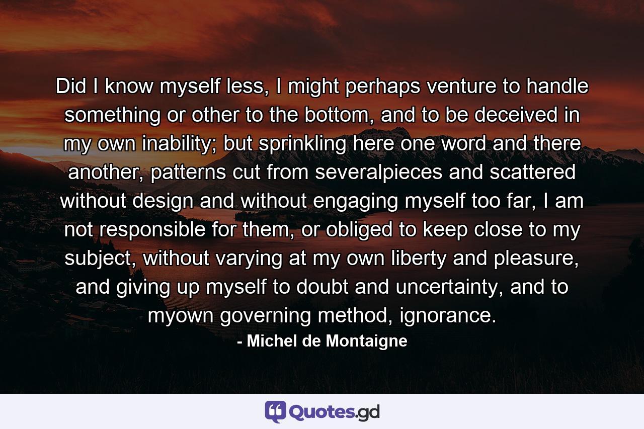 Did I know myself less, I might perhaps venture to handle something or other to the bottom, and to be deceived in my own inability; but sprinkling here one word and there another, patterns cut from severalpieces and scattered without design and without engaging myself too far, I am not responsible for them, or obliged to keep close to my subject, without varying at my own liberty and pleasure, and giving up myself to doubt and uncertainty, and to myown governing method, ignorance. - Quote by Michel de Montaigne