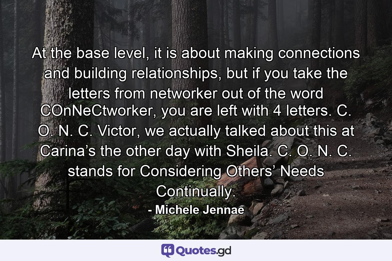 At the base level, it is about making connections and building relationships, but if you take the letters from networker out of the word COnNeCtworker, you are left with 4 letters. C. O. N. C. Victor, we actually talked about this at Carina’s the other day with Sheila. C. O. N. C. stands for Considering Others’ Needs Continually. - Quote by Michele Jennae