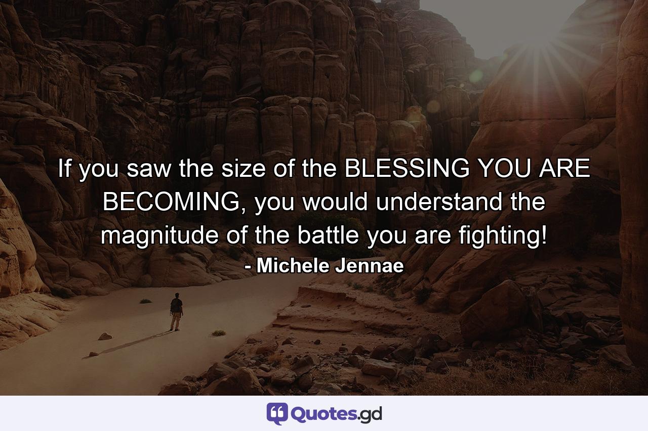 If you saw the size of the BLESSING YOU ARE BECOMING, you would understand the magnitude of the battle you are fighting! - Quote by Michele Jennae