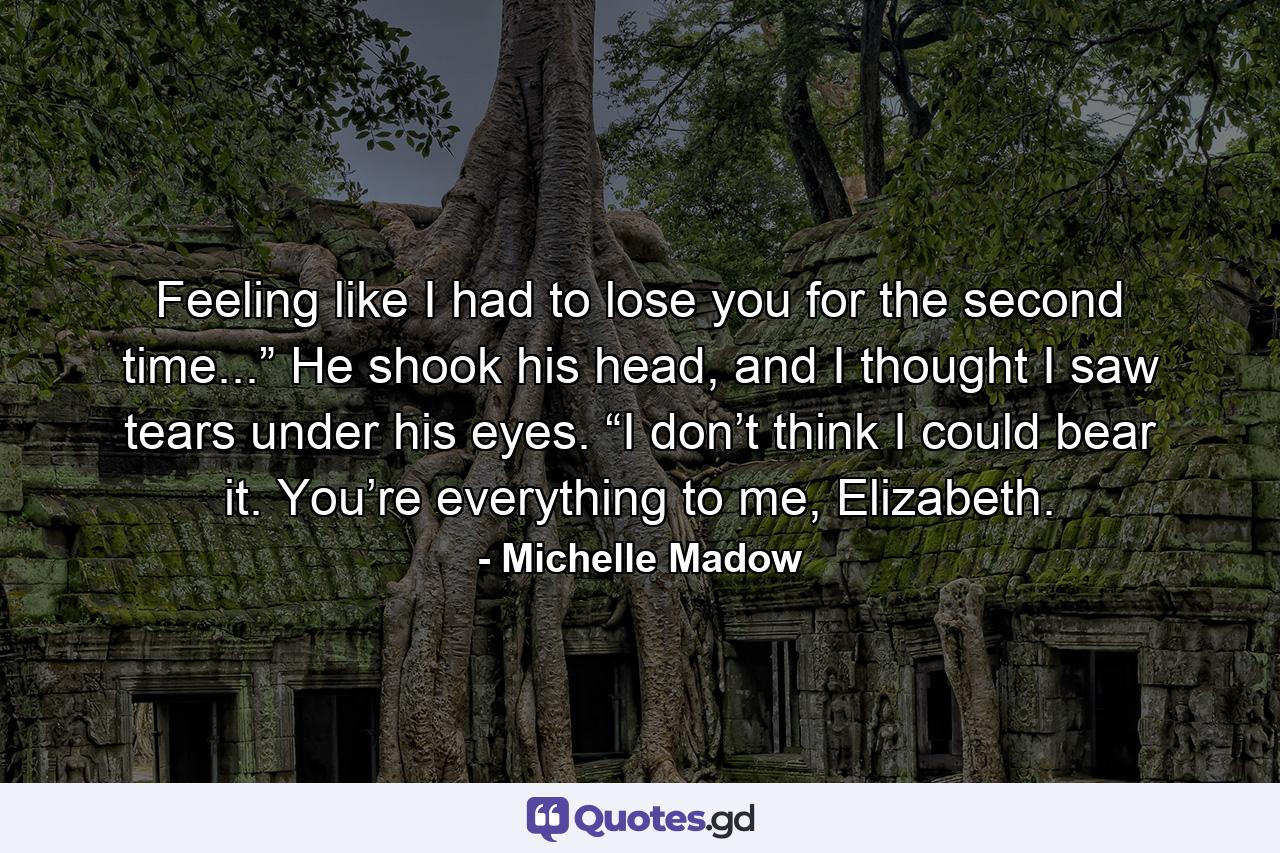 Feeling like I had to lose you for the second time...” He shook his head, and I thought I saw tears under his eyes. “I don’t think I could bear it. You’re everything to me, Elizabeth. - Quote by Michelle Madow