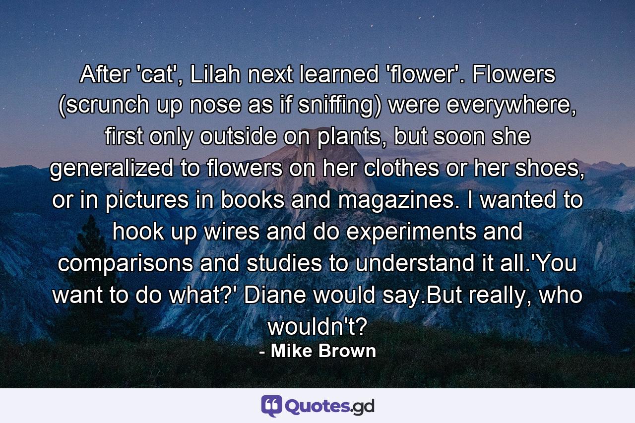 After 'cat', Lilah next learned 'flower'. Flowers (scrunch up nose as if sniffing) were everywhere, first only outside on plants, but soon she generalized to flowers on her clothes or her shoes, or in pictures in books and magazines. I wanted to hook up wires and do experiments and comparisons and studies to understand it all.'You want to do what?' Diane would say.But really, who wouldn't? - Quote by Mike Brown