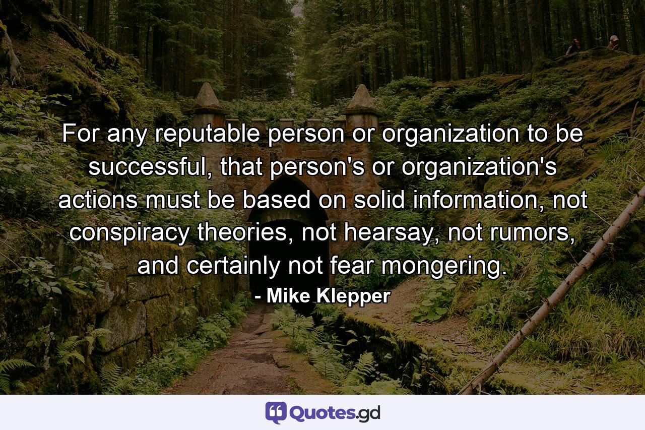 For any reputable person or organization to be successful, that person's or organization's actions must be based on solid information, not conspiracy theories, not hearsay, not rumors, and certainly not fear mongering. - Quote by Mike Klepper