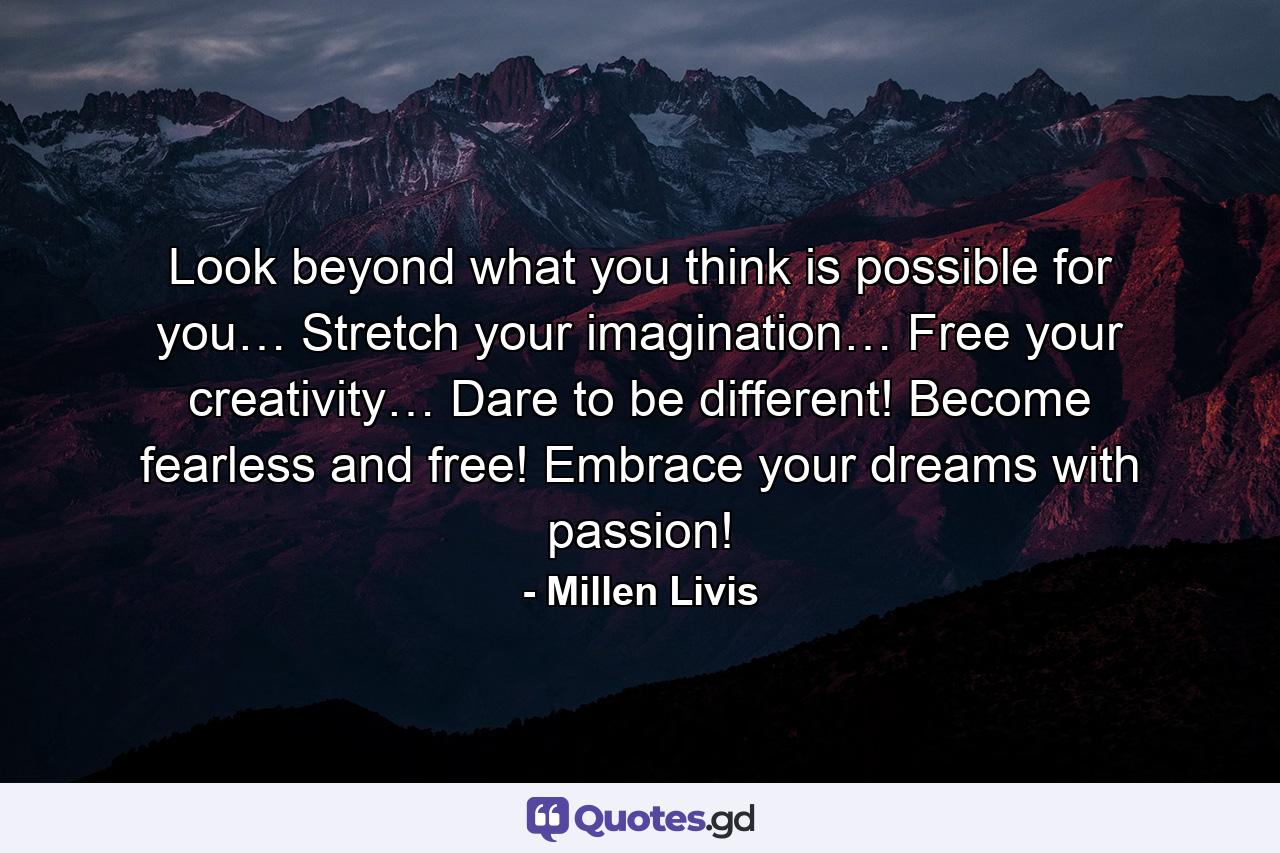 Look beyond what you think is possible for you… Stretch your imagination… Free your creativity… Dare to be different! Become fearless and free! Embrace your dreams with passion! - Quote by Millen Livis