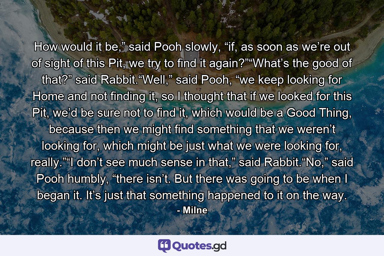 How would it be,” said Pooh slowly, “if, as soon as we’re out of sight of this Pit, we try to find it again?”“What’s the good of that?” said Rabbit.“Well,” said Pooh, “we keep looking for Home and not finding it, so I thought that if we looked for this Pit, we’d be sure not to find it, which would be a Good Thing, because then we might find something that we weren’t looking for, which might be just what we were looking for, really.”“I don’t see much sense in that,” said Rabbit.“No,” said Pooh humbly, “there isn’t. But there was going to be when I began it. It’s just that something happened to it on the way. - Quote by Milne